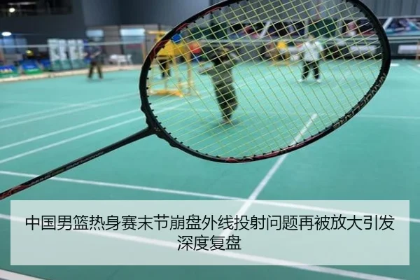 中国男篮热身赛末节崩盘外线投射问题再被放大引发深度复盘