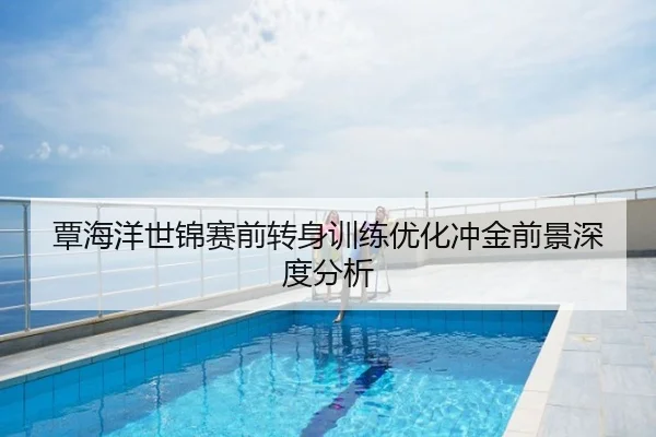 覃海洋世锦赛前转身训练优化冲金前景深度分析