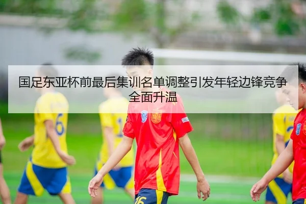 国足东亚杯前最后集训名单调整引发年轻边锋竞争全面升温