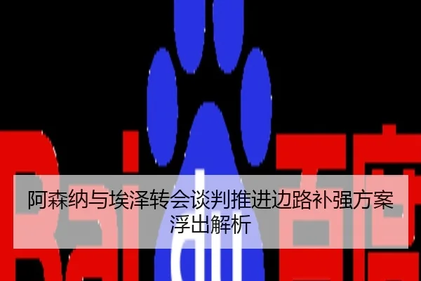 阿森纳与埃泽转会谈判推进边路补强方案浮出解析