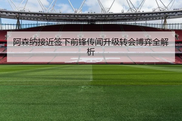 阿森纳接近签下前锋传闻升级转会博弈全解析