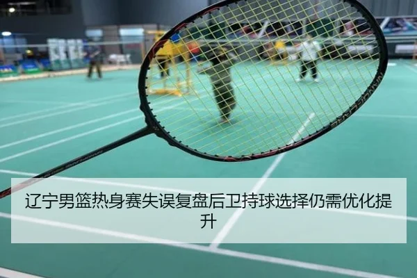 辽宁男篮热身赛失误复盘后卫持球选择仍需优化提升