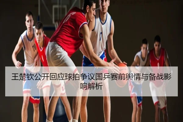 王楚钦公开回应球拍争议国乒赛前舆情与备战影响解析